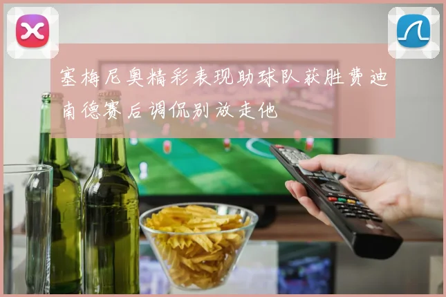 塞梅尼奥精彩表现助球队获胜费迪南德赛后调侃别放走他
