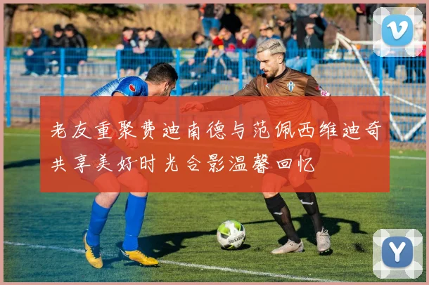 老友重聚费迪南德与范佩西维迪奇共享美好时光合影温馨回忆