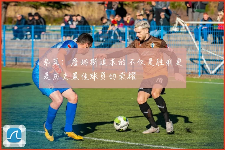 弗莱：詹姆斯追求的不仅是胜利更是历史最佳球员的荣耀