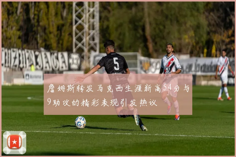 詹姆斯转发马克西生涯新高54分与9助攻的精彩表现引发热议
