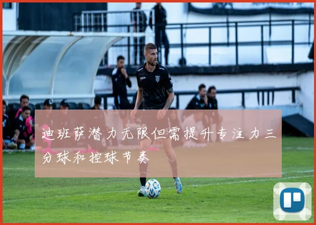 迪班萨潜力无限但需提升专注力三分球和控球节奏