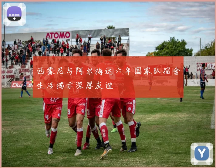 西蒙尼与阿尔梅达六年国家队宿舍生活揭示深厚友谊