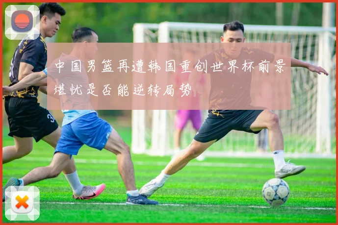 中国男篮再遭韩国重创世界杯前景堪忧是否能逆转局势