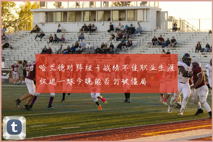 哈兰德对阵纽卡战绩不佳职业生涯仅进一球今晚能否打破僵局