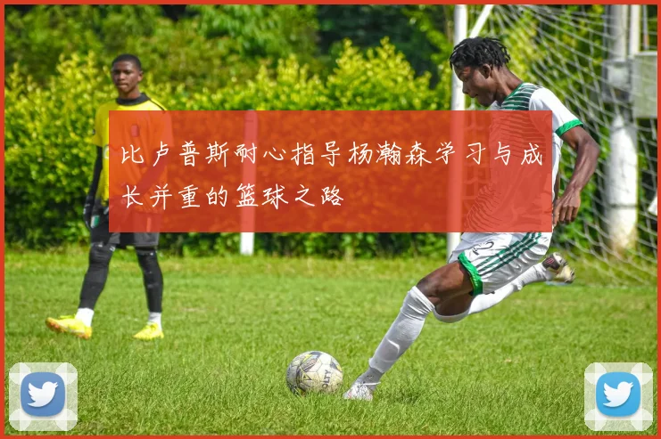 比卢普斯耐心指导杨瀚森学习与成长并重的篮球之路