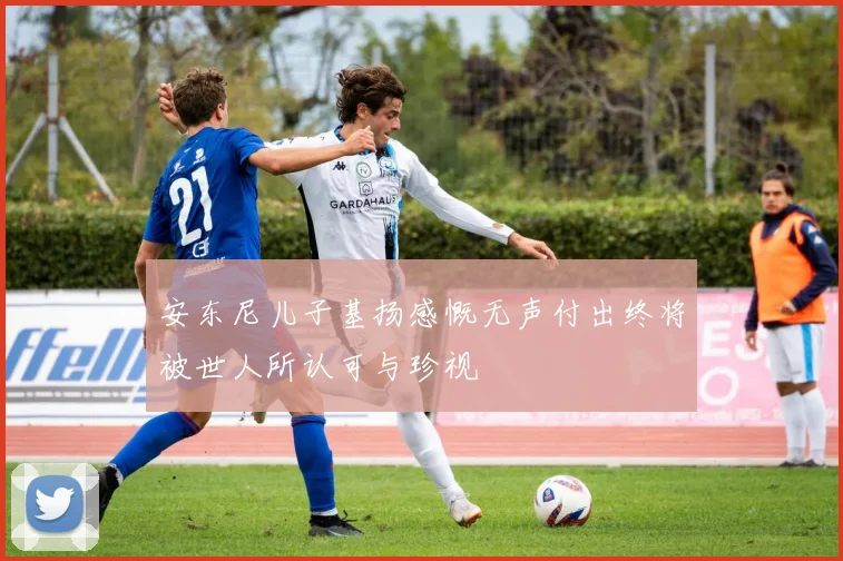 安东尼儿子基扬感慨无声付出终将被世人所认可与珍视