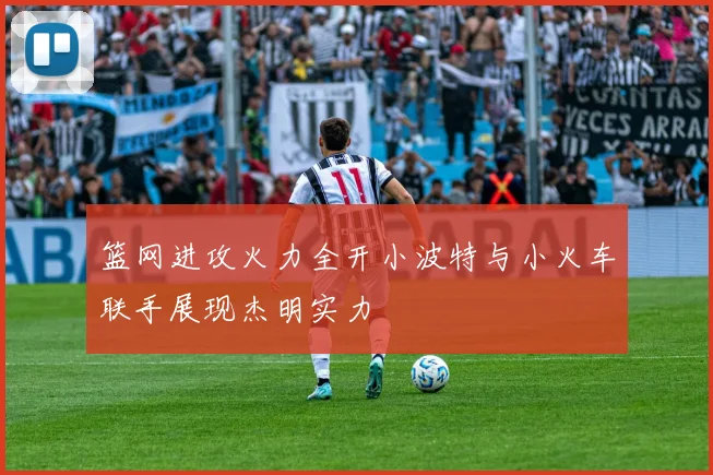 篮网进攻火力全开小波特与小火车联手展现杰明实力