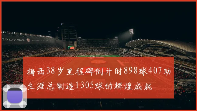 梅西38岁里程碑倒计时898球407助生涯总制造1305球的辉煌成就