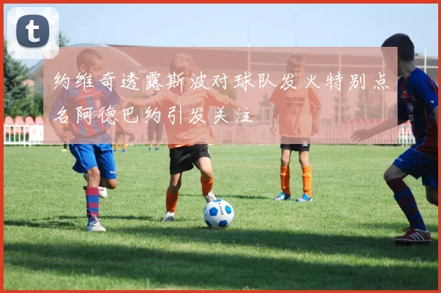 约维奇透露斯波对球队发火特别点名阿德巴约引发关注