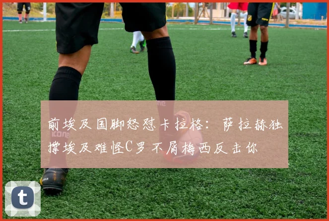 前埃及国脚怒怼卡拉格：萨拉赫独撑埃及难怪C罗不屑梅西反击你