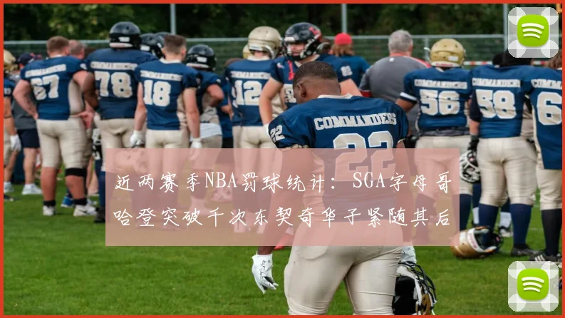 近两赛季NBA罚球统计：SGA字母哥哈登突破千次东契奇华子紧随其后