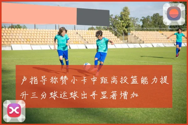 卢指导称赞小卡中距离投篮能力提升三分球运球出手显著增加