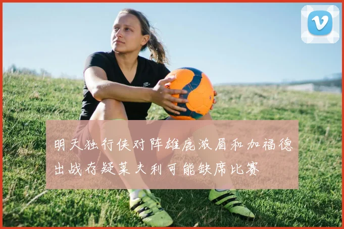 明天独行侠对阵雄鹿浓眉和加福德出战存疑莱夫利可能缺席比赛