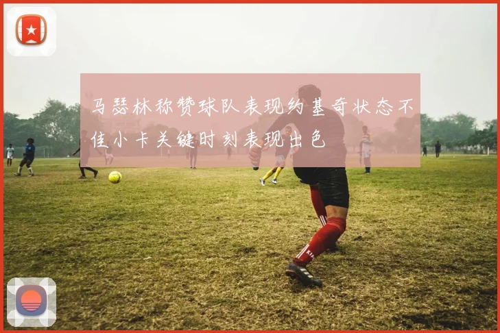 马瑟林称赞球队表现约基奇状态不佳小卡关键时刻表现出色